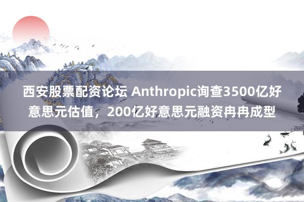 西安股票配资论坛 Anthropic询查3500亿好意思元估值，200亿好意思元融资冉冉成型