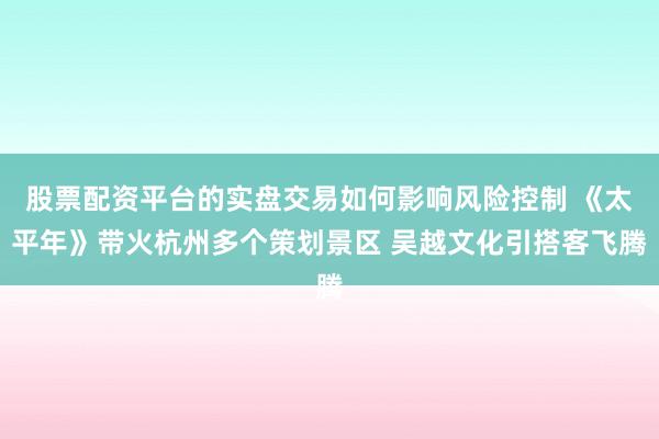 股票配资平台的实盘交易如何影响风险控制 《太平年》带火杭州多个策划景区 吴越文化引搭客飞腾