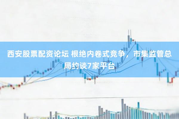 西安股票配资论坛 根绝内卷式竞争，市集监管总局约谈7家平台
