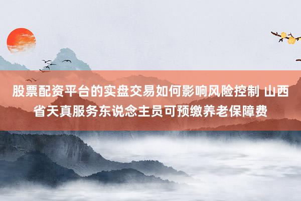 股票配资平台的实盘交易如何影响风险控制 山西省天真服务东说念主员可预缴养老保障费