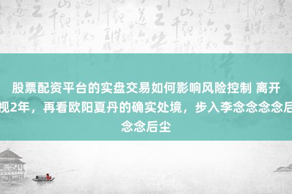 股票配资平台的实盘交易如何影响风险控制 离开央视2年，再看欧阳夏丹的确实处境，步入李念念念念后尘