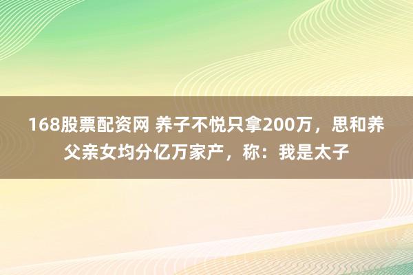 168股票配资网 养子不悦只拿200万，思和养父亲女均分亿万家产，称：我是太子