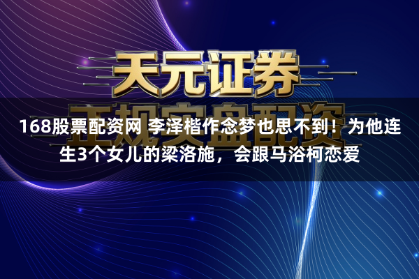 168股票配资网 李泽楷作念梦也思不到！为他连生3个女儿的梁洛施，会跟马浴柯恋爱