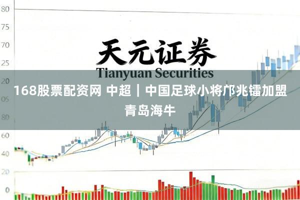 168股票配资网 中超｜中国足球小将邝兆镭加盟青岛海牛