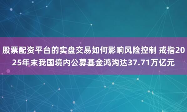 股票配资平台的实盘交易如何影响风险控制 戒指2025年末我国境内公募基金鸿沟达37.71万亿元