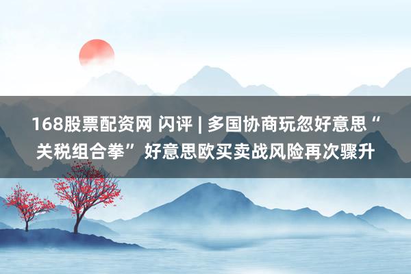 168股票配资网 闪评 | 多国协商玩忽好意思“关税组合拳” 好意思欧买卖战风险再次骤升