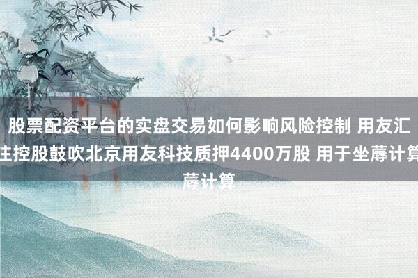 股票配资平台的实盘交易如何影响风险控制 用友汇注控股鼓吹北京用友科技质押4400万股 用于坐蓐计算