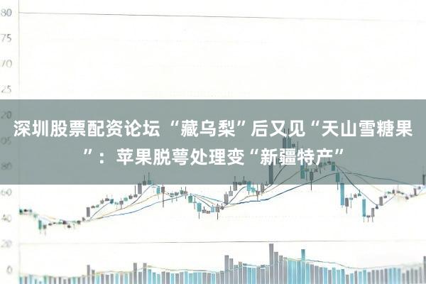 深圳股票配资论坛 “藏乌梨”后又见“天山雪糖果”：苹果脱萼处理变“新疆特产”