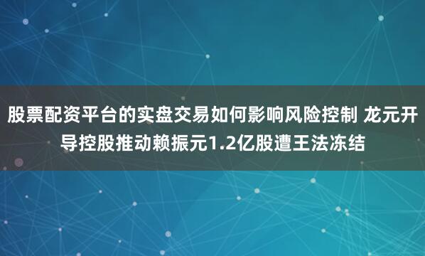 股票配资平台的实盘交易如何影响风险控制 龙元开导控股推动赖振元1.2亿股遭王法冻结