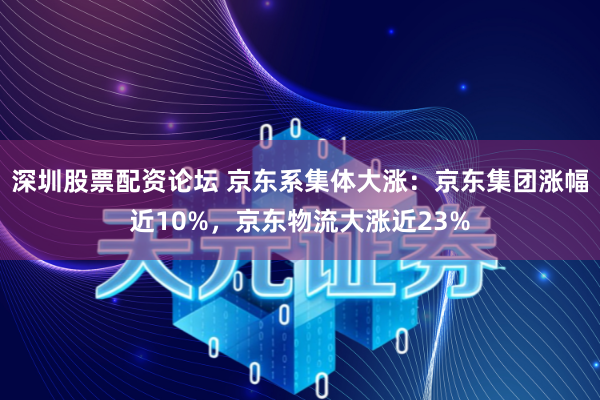 深圳股票配资论坛 京东系集体大涨：京东集团涨幅近10%，京东物流大涨近23%