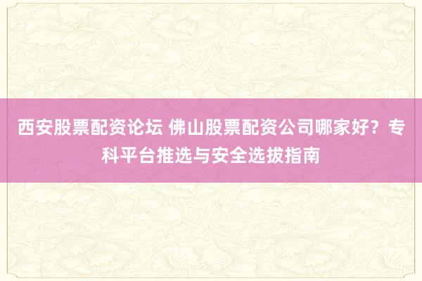 西安股票配资论坛 佛山股票配资公司哪家好？专科平台推选与安全选拔指南
