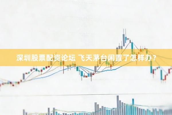 深圳股票配资论坛 飞天茅台闲置了怎样办？