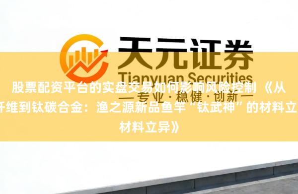 股票配资平台的实盘交易如何影响风险控制 《从碳纤维到钛碳合金：渔之源新品鱼竿“钛武神”的材料立异》