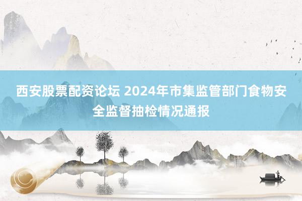 西安股票配资论坛 2024年市集监管部门食物安全监督抽检情况通报