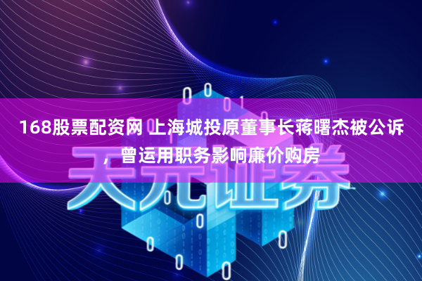 168股票配资网 上海城投原董事长蒋曙杰被公诉，曾运用职务影响廉价购房