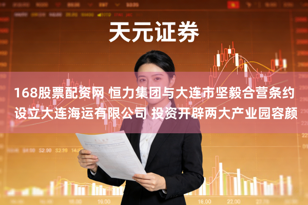 168股票配资网 恒力集团与大连市坚毅合营条约 设立大连海运有限公司 投资开辟两大产业园容颜