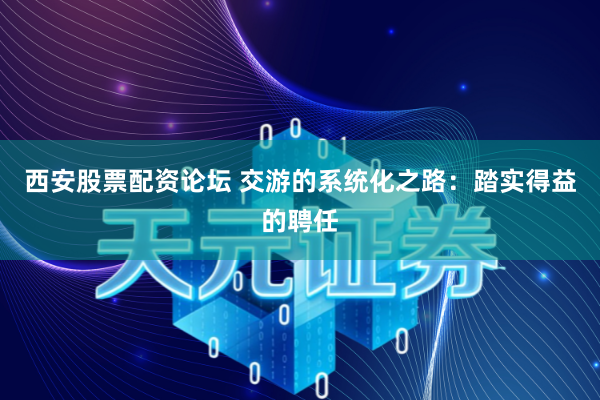 西安股票配资论坛 交游的系统化之路：踏实得益的聘任