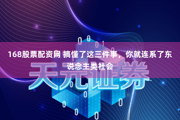 168股票配资网 搞懂了这三件事，你就连系了东说念主类社会