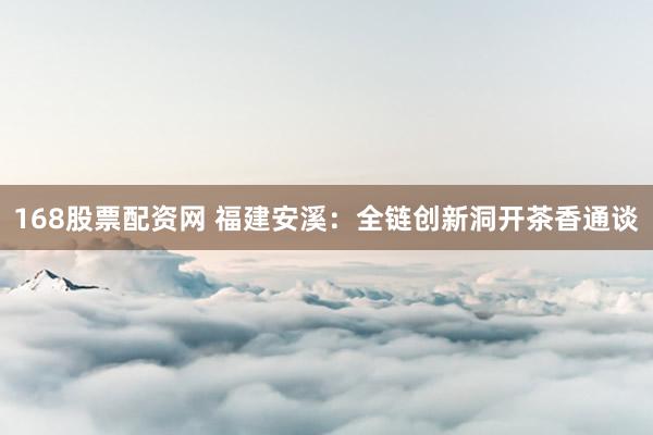 168股票配资网 福建安溪：全链创新洞开茶香通谈