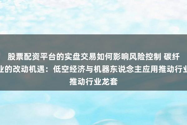 股票配资平台的实盘交易如何影响风险控制 碳纤维行业的改动机遇：低空经济与机器东说念主应用推动行业龙套